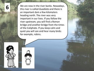 6 We are now in the river banks. Nowadays,
this river is called Guadiato and there is
an important dam a few kilometers
heading north. The river was very
important in our lives. If you follow the
river upstream, you will find a Roman
bridge and another bridge from the times
of the Caliphate. If you keep calm and
quiet you will see and hear many birds:
for example, robins.
 