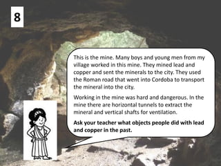 8
This is the mine. Many boys and young men from my
village worked in this mine. They mined lead and
copper and sent the minerals to the city. They used
the Roman road that went into Cordoba to transport
the mineral into the city.
Working in the mine was hard and dangerous. In the
mine there are horizontal tunnels to extract the
mineral and vertical shafts for ventilation.
Ask your teacher what objects people did with lead
and copper in the past.
 