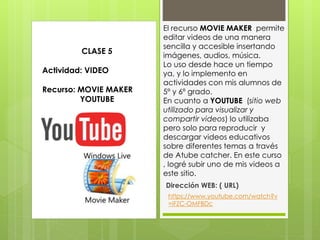 El recurso MOVIE MAKER permite
editar videos de una manera
sencilla y accesible insertando
imágenes, audios, música.
Lo uso desde hace un tiempo
ya, y lo implemento en
actividades con mis alumnos de
5º y 6º grado.
En cuanto a YOUTUBE (sitio web
utilizado para visualizar y
compartir videos) lo utilizaba
pero solo para reproducir y
descargar videos educativos
sobre diferentes temas a través
de Atube catcher. En este curso
, logré subir uno de mis videos a
este sitio.
Dirección WEB: ( URL)
CLASE 5
Actividad: VIDEO
Recurso: MOVIE MAKER
YOUTUBE
https://www.youtube.com/watch?v
=iFZC-OMFBDc
 