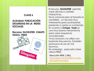 El recurso GLOGSTER permite
crear afiches o carteles
interactivos.
No lo conocía pero al hacerlo lo
considero un recurso muy
interesante para acompañar,
presentar o cerrar un contenido.
En cuanto a Cmaps Tools es
una muy buena herramienta
para crear esquemas
conceptuales.
Ya la conocía y la utilizo con
bastante frecuencia. También
promuevo el uso en mis
alumnos.
Sin embargo , para esta clase
utilicé PREZI.
Dirección WEB: ( URL)
http://prezi.com/ioq0jmucoaku
/las-redes-sociales/
CLASE 6
Actividad: PUBLICACIÓN
SEGURIDAD EN LA REDES
SOCIALES
Recurso: GLOGSTER- CMAPS
TOOLS- PREZI
 