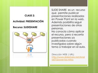 SLIDE SHARE es un recurso
que permite publicar
presentaciones realizadas
en Power Point en la web.
Además posibilita seguir
presentaciones de otras
personas.
No conocía cómo aplicar
el recurso, pero si recorría
presentaciones ya
publicadas cuando
investigaba sobre algún
tema a trabajar en el aula.
Dirección WEB: ( URL)
http://www.slideshare.net/Anal
ia07/power-los-mitos
CLASE 2:
Actividad: PRESENTACIÓN
Recurso: SLIDESHARE
 