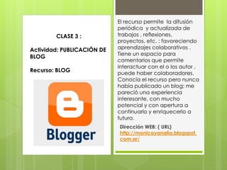 El recurso permite la difusión
periódica y actualizada de
trabajos , reflexiones,
proyectos, etc. ; favoreciendo
aprendizajes colaborativos .
Tiene un espacio para
comentarios que permite
interactuar con el o los autor ,
puede haber colaboradores.
Conocía el recurso pero nunca
había publicado un blog; me
pareció una experiencia
interesante, con mucho
potencial y con apertura a
continuarlo y enriquecerlo a
futuro.
Dirección WEB: ( URL)
http://monicayanalia.blogspot.
com.ar/
CLASE 3 :
Actividad: PUBLICACIÓN DE
BLOG
Recurso: BLOG
 