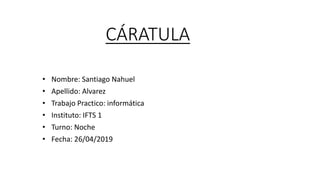 CÁRATULA
• Nombre: Santiago Nahuel
• Apellido: Alvarez
• Trabajo Practico: informática
• Instituto: IFTS 1
• Turno: Noche
• Fecha: 26/04/2019
 
