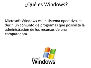 ¿Qué es Windows?
Microsoft Windows es un sistema operativo, es
decir, un conjunto de programas que posibilita la
administración de los recursos de una
computadora.
 