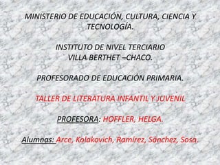 MINISTERIO DE EDUCACIÓN, CULTURA, CIENCIA Y
                TECNOLOGÍA.

         INSTITUTO DE NIVEL TERCIARIO
            VILLA BERTHET –CHACO.

    PROFESORADO DE EDUCACIÓN PRIMARIA.

   TALLER DE LITERATURA INFANTIL Y JUVENIL

         PROFESORA: HOFFLER, HELGA.

Alumnas: Arce, Kolakovich, Ramírez, Sánchez, Sosa.
 