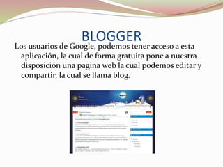 BLOGGER
Los usuarios de Google, podemos tener acceso a esta
aplicación, la cual de forma gratuita pone a nuestra
disposición una pagina web la cual podemos editar y
compartir, la cual se llama blog.