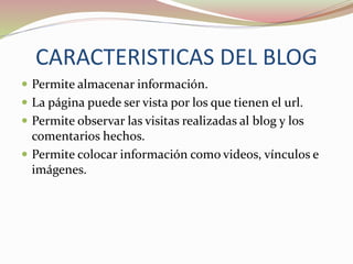 CARACTERISTICAS DEL BLOG
Permite almacenar información.
La página puede ser vista por los que tienen el url.
Permite observar las visitas realizadas al blog y los
comentarios hechos.
Permite colocar información como videos, vínculos e
imágenes.