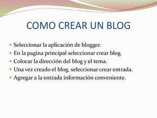 COMO CREAR UN BLOG
Seleccionar la aplicación de blogger.
En la pagina principal seleccionar crear blog.
Colocar la dirección del blog y el tema.
Una vez creado el blog, seleccionar crear entrada.
Agregar a la entrada información conveniente.