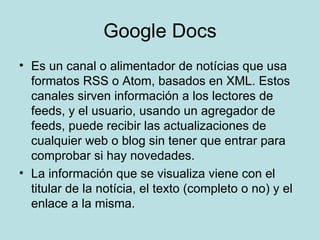 Google Docs Es un canal o alimentador de notícias que usa formatos RSS o Atom, basados en XML. Estos canales sirven información a los lectores de feeds, y el usuario, usando un agregador de feeds, puede recibir las actualizaciones de cualquier web o blog sin tener que entrar para comprobar si hay novedades. La información que se visualiza viene con el titular de la notícia, el texto (completo o no) y el enlace a la misma. 