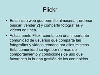 Flickr Es un sitio web que permite almacenar, ordenar, buscar, vender[2] y compartir fotografías y videos en línea. Actualmente Flickr cuenta con una importante comunidad de usuarios que comparte las fotografías y videos creados por ellos mismos. Esta comunidad se rige por normas de comportamiento y condiciones de uso que favorecen la buena gestión de los contenidos. 