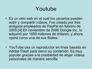 Youtube Es un sitio web en el cual los usuarios pueden subir y compartir vídeos. Fue creado por tres antiguos empleados de PayPal en febrero de 2005.[4] En noviembre de 2006 Google Inc. lo adquirió por 1650 millones de dólares, y ahora opera como una de sus filiales. YouTube usa un reproductor en línea basado en Adobe Flash para servir su contenido. Es muy popular gracias a la posibilidad de alojar vídeos personales de manera sencilla 