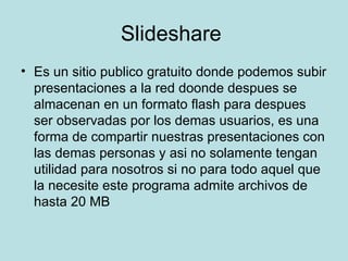 Slideshare  Es un sitio publico gratuito donde podemos subir presentaciones a la red doonde despues se almacenan en un formato flash para despues ser observadas por los demas usuarios, es una forma de compartir nuestras presentaciones con las demas personas y asi no solamente tengan utilidad para nosotros si no para todo aquel que la necesite este programa admite archivos de hasta 20 MB 