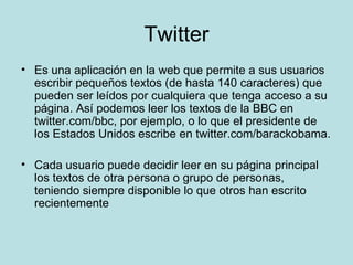 Twitter Es una aplicación en la web que permite a sus usuarios escribir pequeños textos (de hasta 140 caracteres) que pueden ser leídos por cualquiera que tenga acceso a su página. Así podemos leer los textos de la BBC en twitter.com/bbc, por ejemplo, o lo que el presidente de los Estados Unidos escribe en twitter.com/barackobama. Cada usuario puede decidir leer en su página principal los textos de otra persona o grupo de personas, teniendo siempre disponible lo que otros han escrito recientemente 