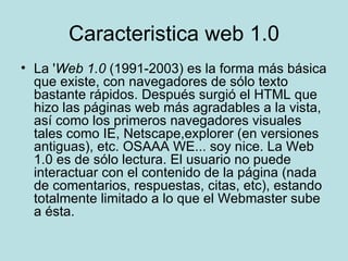 Caracteristica web 1.0 La ' Web 1.0  (1991-2003) es la forma más básica que existe, con navegadores de sólo texto bastante rápidos. Después surgió el HTML que hizo las páginas web más agradables a la vista, así como los primeros navegadores visuales tales como IE, Netscape,explorer (en versiones antiguas), etc. OSAAA WE... soy nice. La Web 1.0 es de sólo lectura. El usuario no puede interactuar con el contenido de la página (nada de comentarios, respuestas, citas, etc), estando totalmente limitado a lo que el Webmaster sube a ésta. 