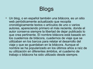Blogs Un blog, o en español también una bitácora, es un sitio web periódicamente actualizado que recopila cronológicamente textos o artículos de uno o varios autores, apareciendo primero el más reciente, donde el autor conserva siempre la libertad de dejar publicado lo que crea pertinente. El nombre bitácora está basado en los cuadernos de bitácora, cuadernos de viaje que se utilizaban en los barcos para relatar el desarrollo del viaje y que se guardaban en la bitácora. Aunque el nombre se ha popularizado en los últimos años a raíz de su utilización en diferentes ámbitos, el cuaderno de trabajo o bitácora ha sido utilizado desde siempre. 