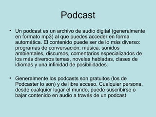 Podcast Un podcast es un archivo de audio digital (generalmente en formato mp3) al que puedes acceder en forma automática. El contenido puede ser de lo más diverso: programas de conversación, música, sonidos ambientales, discursos, comentarios especializados de los más diversos temas, novelas habladas, clases de idiomas y una infinidad de posibilidades. Generalmente los podcasts son gratuitos (los de Podcaster lo son) y de libre acceso. Cualquier persona, desde cualquier lugar el mundo, puede suscribirse o bajar contenido en audio a través de un podcast 
