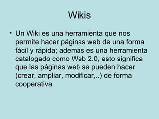 Wikis Un Wiki es una herramienta que nos permite hacer páginas web de una forma fácil y rápida; además es una herramienta catalogado como Web 2.0, esto significa que las páginas web se pueden hacer (crear, ampliar, modificar,..) de forma cooperativa  