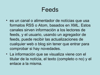 Feeds es un canal o alimentador de notícias que usa formatos RSS o Atom, basados en XML. Estos canales sirven información a los lectores de feeds, y el usuario, usando un agregador de feeds, puede recibir las actualizaciones de cualquier web o blog sin tener que entrar para comprobar si hay novedades. La información que se visualiza viene con el titular de la notícia, el texto (completo o no) y el enlace a la misma. 