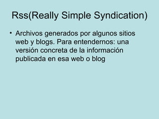Rss(Really Simple Syndication) Archivos generados por algunos sitios web y blogs. Para entendernos: una versión concreta de la información publicada en esa web o blog  