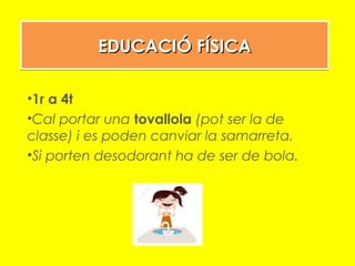 EDUCACIÓ FÍSICAEDUCACIÓ FÍSICAEDUCACIÓ FÍSICAEDUCACIÓ FÍSICA
•1r a 4t
•Cal portar una tovallola (pot ser la de
classe) i es poden canviar la samarreta.
•Si porten desodorant ha de ser de bola.
 