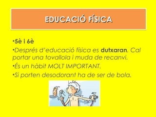 EDUCACIÓ FÍSICAEDUCACIÓ FÍSICAEDUCACIÓ FÍSICAEDUCACIÓ FÍSICA
•5è i 6è
•Després d’educació física es dutxaran. Cal
portar una tovallola i muda de recanvi.
•És un hàbit MOLT IMPORTANT.
•Si porten desodorant ha de ser de bola.
 