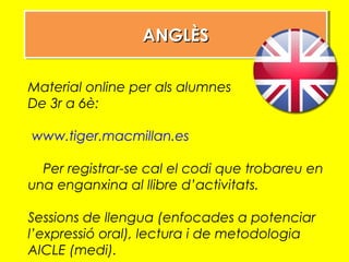 ANGLÈSANGLÈSANGLÈSANGLÈS
Material online per als alumnes
De 3r a 6è:
www.tiger.macmillan.es
Per registrar-se cal el codi que trobareu en
una enganxina al llibre d’activitats.
Sessions de llengua (enfocades a potenciar
l’expressió oral), lectura i de metodologia
AICLE (medi).
 