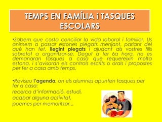 TEMPS EN FAMÍLIA i TASQUESTEMPS EN FAMÍLIA i TASQUES
ESCOLARSESCOLARS
TEMPS EN FAMÍLIA i TASQUESTEMPS EN FAMÍLIA i TASQUES
ESCOLARSESCOLARS
•Sabem que costa conciliar la vida laboral i familiar. Us
animem a passar estones plegats menjant, parlant del
què han fet, llegint plegats i ajudant als vostres fills
sobretot a organitzar-se. Degut a fer 6a hora, no es
demanaran tasques a casa que requereixin molta
estona, i s’avisaran els controls escrits o orals i propostes
per fer a casa amb temps.
•Reviseu l’agenda, on els alumnes apunten tasques per
fer a casa:
recerca d’informació, estudi,
acabar alguna activitat,
poemes per memoritzar...
 
