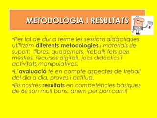 METODOLOGIA I RESULTATSMETODOLOGIA I RESULTATSMETODOLOGIA I RESULTATSMETODOLOGIA I RESULTATS
•Per tal de dur a terme les sessions didàctiques
utilitzem diferents metodologies i materials de
suport: llibres, quadernets, treballs fets pels
mestres, recursos digitals, jocs didàctics i
activitats manipulatives.
•L’avaluació té en compte aspectes de treball
del dia a dia, proves i actitud.
•Els nostres resultats en competències bàsiques
de 6è són molt bons, anem per bon camí!
 