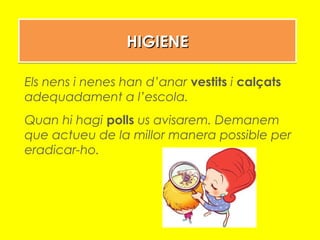HIGIENEHIGIENEHIGIENEHIGIENE
Els nens i nenes han d’anar vestits i calçats
adequadament a l’escola.
Quan hi hagi polls us avisarem. Demanem
que actueu de la millor manera possible per
eradicar-ho.
 
