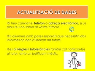 ACTUALITZACIÓ DE DADESACTUALITZACIÓ DE DADESACTUALITZACIÓ DE DADESACTUALITZACIÓ DE DADES
•Si heu canviat el telèfon o adreça electrònica, si us
plau feu-ho saber al vostre tutor/a.
•Els alumnes amb pares separats que necessitin dos
informes ho han d’indicar als tutors.
•Les al·lèrgies i intoleràncies també cal notificar-les
al tutor, amb un justificant mèdic.
 