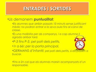 ENTRADES I SORTIDESENTRADES I SORTIDESENTRADES I SORTIDESENTRADES I SORTIDES
•Us demanem puntualitat:
•Els alumnes que arribin passats 10 minuts sense justificant
mèdic no podran entrar a la seva aula fins al canvi de
classe.
•És una molèstia per als companys, i a cap alumne li
agrada arribar tard.
•P-3 fins P-5: pel pati dels petits.
•1r a 6è: per la porta principal.
•GERMANS d’infantil: pel pati dels petits, si els passen a
buscar.
•Fins a 2n cal que els alumnes marxin acompanyats d’un
responsable.
 