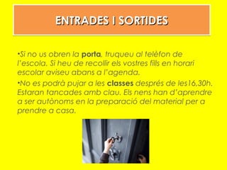 ENTRADES I SORTIDESENTRADES I SORTIDESENTRADES I SORTIDESENTRADES I SORTIDES
•Si no us obren la porta, truqueu al telèfon de
l’escola. Si heu de recollir els vostres fills en horari
escolar aviseu abans a l’agenda.
•No es podrà pujar a les classes després de les16,30h.
Estaran tancades amb clau. Els nens han d’aprendre
a ser autònoms en la preparació del material per a
prendre a casa.
 