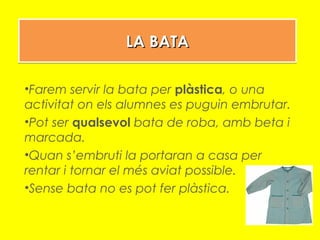 LA BATALA BATALA BATALA BATA
•Farem servir la bata per plàstica, o una
activitat on els alumnes es puguin embrutar.
•Pot ser qualsevol bata de roba, amb beta i
marcada.
•Quan s’embruti la portaran a casa per
rentar i tornar el més aviat possible.
•Sense bata no es pot fer plàstica.
 