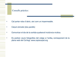 Consells pràctics:



•   Cal portar roba d’abric, així com un impermeable.

•   Calçat còmode (dos parells)

•   Comunicar el dia de la sortida qualsevol incidència mèdica.

•   Es podran veure fotografies del viatge a l’enllaç corresponent de la
    plana web del Col·legi: www.cepiscopal.org
 
