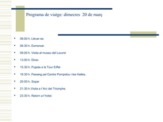 Programa de viatge: dimecres 20 de març




   08.00 h. Llevar-se.

   08.30 h. Esmorzar.

   09.00 h. Visita al museu del Louvre1

   13.00 h. Dinar.

   15.30 h. Pujada a la Tour Eiffel

   18.30 h. Passeig pel Centre Pompidou i les Halles.

   20.00 h. Sopar

   21.30 h. Visita a l’Arc del Triomphe.

   23.30 h. Retorn a l’hotel.
 