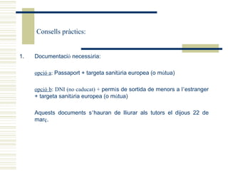 Consells pràctics:


1.   Documentació necessària:

     opció a: Passaport + targeta sanitària europea (o mútua)

     opció b: DNI (no caducat) + permís de sortida de menors a l’estranger
     + targeta sanitària europea (o mútua)

     Aquests documents s’hauran de lliurar als tutors el dijous 22 de
     març.
 