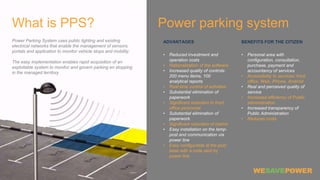 Power parking system
ADVANTAGES
• Reduced investment and
operation costs
• Rationalization of the software
• Increased quality of controls:
200 menu items, 100
analytical reports
• Real-time control of activities
• Substantial elimination of
paperwork
• Significant reduction in front
office personnel
• Substantial elimination of
paperwork
• Significant reduction of claims
• Easy installation on the lamp-
post and communication via
power line
• Easy configurable at the post
base with a code sent by
power line
BENEFITS FOR THE CITIZEN
• Personal area with
configuration, consultation,
purchase, payment and
accountancy of services
• Accessibility to services: front
office, Web, iPhone, Android
• Real and perceived quality of
service
• Increased efficiency of Public
administration
• Increased transparency of
Public Administration
• Reduces costs
What is PPS?
Power Parking System uses public lighting and existing
electrical networks that enable the management of sensors,
portals and application to monitor vehicle stops and mobility.
The easy implementation enables rapid acquisition of an
exploitable system to monitor and govern parking en stopping
in the managed territory
 