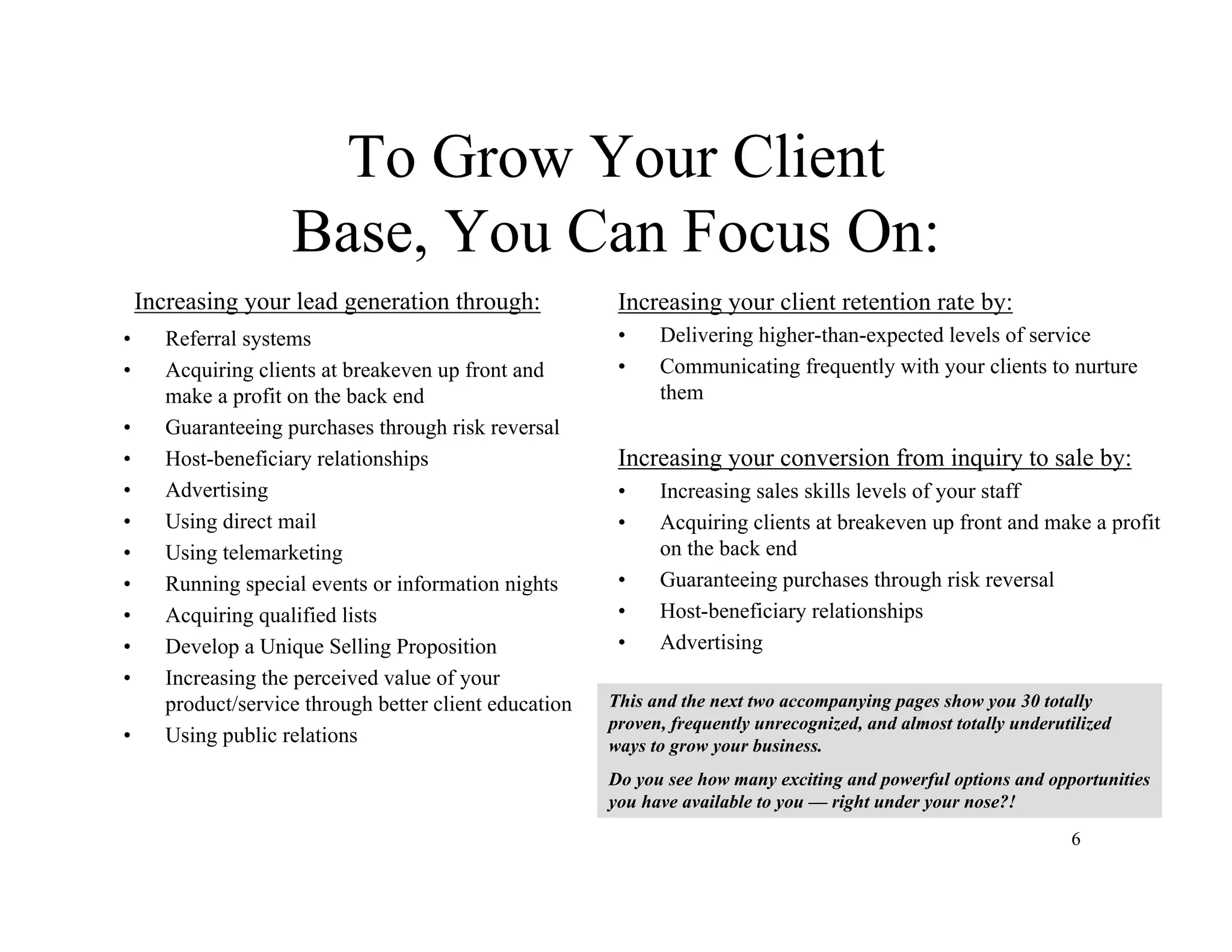 6
To Grow Your Client
Base, You Can Focus On:
Increasing your lead generation through:
• Referral systems
• Acquiring clients at breakeven up front and
make a profit on the back end
• Guaranteeing purchases through risk reversal
• Host-beneficiary relationships
• Advertising
• Using direct mail
• Using telemarketing
• Running special events or information nights
• Acquiring qualified lists
• Develop a Unique Selling Proposition
• Increasing the perceived value of your
product/service through better client education
• Using public relations
Increasing your client retention rate by:
• Delivering higher-than-expected levels of service
• Communicating frequently with your clients to nurture
them
Increasing your conversion from inquiry to sale by:
• Increasing sales skills levels of your staff
• Acquiring clients at breakeven up front and make a profit
on the back end
• Guaranteeing purchases through risk reversal
• Host-beneficiary relationships
• Advertising
This and the next two accompanying pages show you 30 totally
proven, frequently unrecognized, and almost totally underutilized
ways to grow your business.
Do you see how many exciting and powerful options and opportunities
you have available to you — right under your nose?!
 