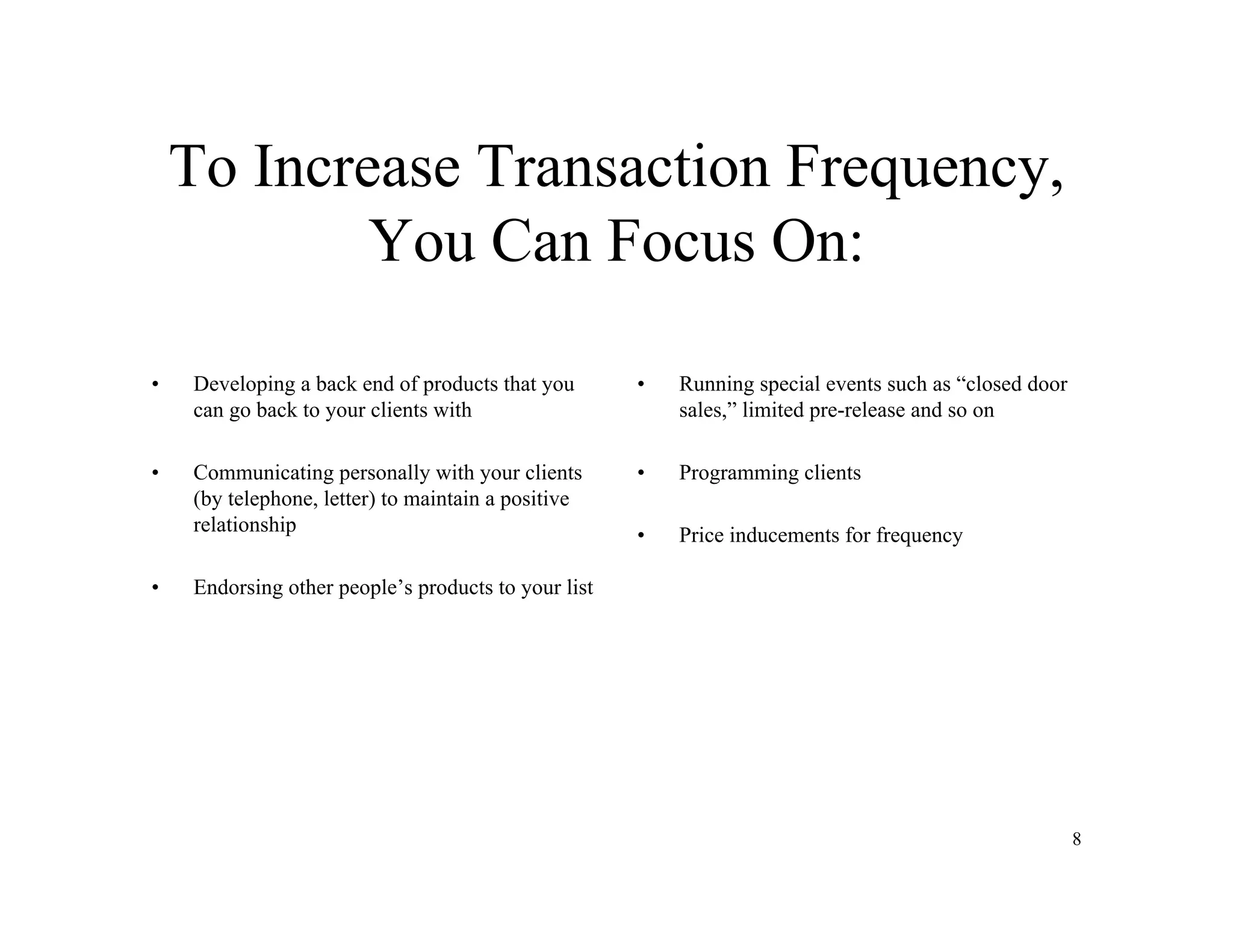 8
To Increase Transaction Frequency,
You Can Focus On:
• Developing a back end of products that you
can go back to your clients with
• Communicating personally with your clients
(by telephone, letter) to maintain a positive
relationship
• Endorsing other people’s products to your list
• Running special events such as “closed door
sales,” limited pre-release and so on
• Programming clients
• Price inducements for frequency
 