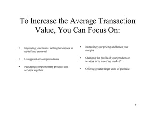 To Increase the Average Transaction
     Value, You Can Focus On:

•   Improving your teams’ selling techniques to   •   Increasing your pricing and hence your
    up-sell and cross-sell                            margins


•   Using point-of-sale promotions                •   Changing the profile of your products or
                                                      services to be more “up market”

•   Packaging complementary products and
    services together                             •   Offering greater/larger units of purchase




                                                                                                  7
 