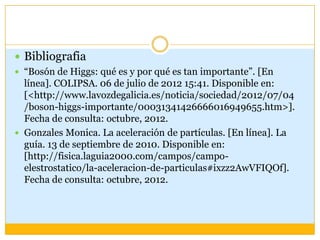  Bibliografia
 “Bosón de Higgs: qué es y por qué es tan importante”. [En
  línea]. COLIPSA. 06 de julio de 2012 15:41. Disponible en:
  [<http://www.lavozdegalicia.es/noticia/sociedad/2012/07/04
  /boson-higgs-importante/00031341426666016949655.htm>].
  Fecha de consulta: octubre, 2012.
 Gonzales Monica. La aceleración de partículas. [En línea]. La
  guía. 13 de septiembre de 2010. Disponible en:
  [http://fisica.laguia2000.com/campos/campo-
  elestrostatico/la-aceleracion-de-particulas#ixzz2AwVFIQOf].
  Fecha de consulta: octubre, 2012.
 
