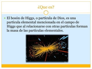 ¿Que es?

 El bosón de Higgs, o partícula de Dios, es una
 partícula elemental mencionada en el campo de
 Higgs que al relacionarse con otras partículas forman
 la masa de las partículas elementales.
 