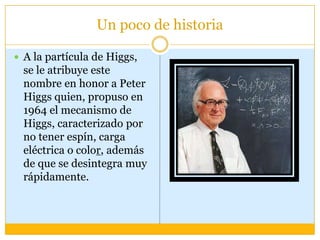Un poco de historia

 A la partícula de Higgs,
  se le atribuye este
  nombre en honor a Peter
  Higgs quien, propuso en
  1964 el mecanismo de
  Higgs, caracterizado por
  no tener espín, carga
  eléctrica o color, además
  de que se desintegra muy
  rápidamente.
 