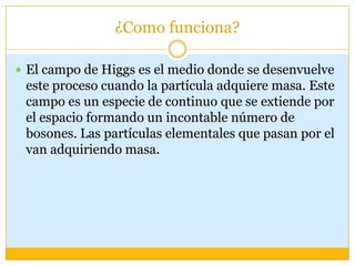 ¿Como funciona?

 El campo de Higgs es el medio donde se desenvuelve
 este proceso cuando la partícula adquiere masa. Este
 campo es un especie de continuo que se extiende por
 el espacio formando un incontable número de
 bosones. Las partículas elementales que pasan por el
 van adquiriendo masa.
 