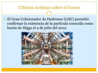 Ultimas noticias sobre el boson

 El Gran Colisionador de Hadrones (LHC) permitió
 confirmar la existencia de la partícula conocida como
 bosón de Higgs el 4 de julio del 2012.
 