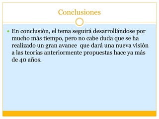 Conclusiones

 En conclusión, el tema seguirá desarrollándose por
 mucho más tiempo, pero no cabe duda que se ha
 realizado un gran avance que dará una nueva visión
 a las teorías anteriormente propuestas hace ya más
 de 40 años.
 