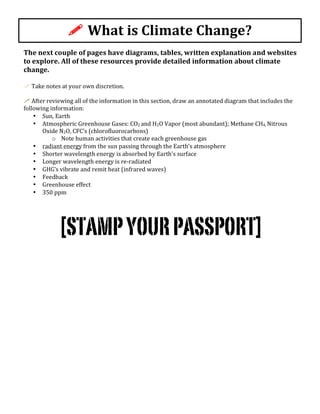 The	
  next	
  couple	
  of	
  pages	
  have	
  diagrams,	
  tables,	
  written	
  explanation	
  and	
  websites	
  
to	
  explore.	
  All	
  of	
  these	
  resources	
  provide	
  detailed	
  information	
  about	
  climate	
  
change.	
  	
  
	
  
!	
  Take	
  notes	
  at	
  your	
  own	
  discretion.	
  
	
  
!	
  After	
  reviewing	
  all	
  of	
  the	
  information	
  in	
  this	
  section,	
  draw	
  an	
  annotated	
  diagram	
  that	
  includes	
  the	
  
following	
  information:	
  
• Sun,	
  Earth	
  	
  
• Atmospheric	
  Greenhouse	
  Gases:	
  CO2	
  and	
  H2O	
  Vapor	
  (most	
  abundant);	
  Methane	
  CH4,	
  Nitrous	
  
Oxide	
  N2O,	
  CFC’s	
  (chlorofluorocarbons)	
  
o Note	
  human	
  activities	
  that	
  create	
  each	
  greenhouse	
  gas	
  
• radiant	
  energy	
  from	
  the	
  sun	
  passing	
  through	
  the	
  Earth’s	
  atmosphere	
  
• Shorter	
  wavelength	
  energy	
  is	
  absorbed	
  by	
  Earth’s	
  surface	
  
• Longer	
  wavelength	
  energy	
  is	
  re-­‐radiated	
  
• GHG’s	
  vibrate	
  and	
  remit	
  heat	
  (infrared	
  waves)	
  
• Feedback	
  
• Greenhouse	
  effect	
  
• 350	
  ppm	
  
	
  
	
  
[STAMPYOURPASSPORT]	
  
!	
  What	
  is	
  Climate	
  Change?	
  	
  
 
