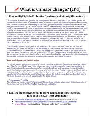 o	
  	
  	
  Read	
  and	
  highlight	
  the	
  Explanation	
  from	
  Columbia	
  University	
  Climate	
  Center	
  	
  
The presence of greenhouse gases in the atmosphere is a natural component of the climate system and
helps to maintain the Earth as a habitable planet. Greenhouse gases are relatively transparent to incoming
solar radiation, allowing the sun’s energy to pass through the atmosphere to the surface of the Earth. The
energy is then absorbed by the Earth’s surface, used in processes like photosynthesis, or emitted back to
space as infrared radiation. Some of the emitted radiation passes through the atmosphere and travels back
to space, but some is absorbed by greenhouse gas molecules and then re-emitted in all directions. The
effect of this is to warm the Earth’s surface and the lower atmosphere. Water vapor (H2O) and carbon
dioxide (CO2) are the two largest contributors to the greenhouse effect. Methane (CH4), nitrous oxide (N2O),
chlorofluorocarbons (CFCs) and other greenhouse gases are present only in trace amounts, but can still
have a powerful warming effect due to their heat-trapping abilities and their long residence time in the
atmosphere. Without the greenhouse effect, Earth’s average temperature would be -0.4°F (-18°C), rather
than the present 59°F (15°C).
Concentrations of greenhouse gases – and especially carbon dioxide – have risen over the past two
hundred and fifty years, largely due to the combustion of fossil fuels for energy production. Since the
Industrial Revolution in the eighteenth century the concentration of carbon dioxide in the atmosphere has
risen from about 270 parts per million (ppm) to about 370 ppm. Concentrations of methane have also risen
due to cattle production, the cultivation of rice, and release from landfills. Nearly one-third of human-induced
nitrous oxide emissions are a result of industrial processes and automobile emissions.
Global Climate Change in the Twentieth Century
The climate system includes a great deal of natural variability, and climate fluctuations have always been
part of the Earth’s 4.6 billion year history. However, over the past century changes in concentrations of
greenhouse gases in the atmosphere are of an unprecedented rate and magnitude. Human population
growth has led to increasing demands for energy and land resources. Through the burning of fossil fuels to
produce energy for industrial use, transportation, and domestic power, and through land-use change for
agriculture and forest products, humans have been altering the Earth’s energy balance. Scientists believe
that these changes have already begun to alter the global climate.
!	
  Precautionary Principle
If the effects of a human-induced change would be very large, perhaps catastrophic, those responsible for
the change must prove that it will not do harm before proceeding.
o	
  	
  	
  Explore	
  the	
  following	
  sites	
  to	
  learn	
  more	
  about	
  climate	
  change	
  
(Take	
  your	
  time…at	
  least	
  20	
  minutes!)	
  
• http://www.epa.gov/climatechange/kids/ - a student guide to climate change	
  
• http://environment.nationalgeographic.com/environment/global-warming/ 	
  
• www.350.org – check out their video page under the “resources” tab	
  
!	
  What	
  is	
  Climate	
  Change?	
  (ct’d)	
  
 