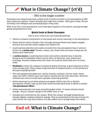 !	
  What	
  is	
  Climate	
  Change?	
  (ct’d)	
  
!	
  350 is the magic number
Scientists have determined that a stable level of carbon dioxide in the atmosphere is 350
ppm (parts per million). That’s actually their high-end number...290 ppm is ideal. We are
currently over 390ppm and increasing 2ppm every year.
With more CO2 in the atmosphere, more heat gets trapped on the planet, causing average
global temperatures to rise.
Quick Look at Basic Concepts:
!	
  Add to your notes if you are missing anything.
• Carbon is present everywhere on the planet and occurs naturally in the atmosphere.
• Plants absorb carbon dioxide (CO2) through photosynthesis and respire oxygen.
Humans and animals inhale oxygen and respire CO2.
• Anything that absorbs more carbon dioxide from the atmosphere than it emits is
known as a carbon sink. Forests, oceans, soil, fossil fuels and polar icecaps are all
carbon sink reservoirs.
• A carbon source is anything that emits more carbon dioxide than it absorbs.
Humans are the greatest carbon source with our factories, cars, planes and
buildings. Humans release extra CO2 when we combust fossil fuels and cut down
trees.
• Feedback is when CO2 release is caused by global warming. A good example is when
polar icecaps melt. They release huge amounts of trapped carbon, so the problem is
actually amplifying itself.
• The main greenhouse gases are: carbon dioxide, methane, nitrous oxide, water
vapor and CFC’s. Water vapor and carbon dioxide are the most abundant. However,
methane and nitrous oxide have a greater warming potential.
• Global warming occurs when greenhouse gases (GHGs) like CO2 in Earth's
atmosphere vibrate, heat up and then remit the heat back down to Earth’s surface
(the greenhouse effect).
• Global warming does not mean everything gets hotter. It means climate trends
change. Hence, climate change is the better term to use.
• Climates are controlled by the oceans. When the oceans’ average temperatures
change slightly, weather patterns change. This is accelerated by the loss of polar ice
caps, which not only store carbon, but also reflect sun’s energy away from earth.
End	
  of:	
  What	
  is	
  Climate	
  Change?	
  	
  
 