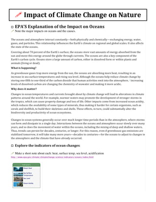 !	
  Impact	
  of	
  Climate	
  Change	
  on	
  Nature	
  
o EPA’S	
  Explanation	
  of	
  the	
  Impact	
  on	
  Oceans	
  
! Note the major impacts on oceans and the causes.	
  
The	
  oceans	
  and	
  atmosphere	
  interact	
  constantly—both	
  physically	
  and	
  chemically—exchanging	
  energy,	
  water,	
  
gases,	
  and	
  particles.	
  This	
  relationship	
  influences	
  the	
  Earth's	
  climate	
  on	
  regional	
  and	
  global	
  scales.	
  It	
  also	
  affects	
  
the	
  state	
  of	
  the	
  oceans.	
  
Covering	
  about	
  70	
  percent	
  of	
  the	
  Earth's	
  surface,	
  the	
  oceans	
  store	
  vast	
  amounts	
  of	
  energy	
  absorbed	
  from	
  the	
  
sun	
  and	
  move	
  this	
  energy	
  around	
  the	
  globe	
  through	
  currents.	
  The	
  oceans	
  are	
  also	
  a	
  key	
  component	
  of	
  the	
  
Earth's	
  carbon	
  cycle.	
  Oceans	
  store	
  a	
  large	
  amount	
  of	
  carbon,	
  either	
  in	
  dissolved	
  form	
  or	
  within	
  plants	
  and	
  
animals	
  (living	
  or	
  dead).	
  
What	
  is	
  happening?	
  
As	
  greenhouse	
  gases	
  trap	
  more	
  energy	
  from	
  the	
  sun,	
  the	
  oceans	
  are	
  absorbing	
  more	
  heat,	
  resulting	
  in	
  an	
  
increase	
  in	
  sea	
  surface	
  temperatures	
  and	
  rising	
  sea	
  level.	
  Although	
  the	
  oceans	
  help	
  reduce	
  climate	
  change	
  by	
  
storing	
  one-­‐fifth	
  to	
  one-­‐third	
  of	
  the	
  carbon	
  dioxide	
  that	
  human	
  activities	
  emit	
  into	
  the	
  atmosphere,	
  1	
  increasing	
  
levels	
  of	
  dissolved	
  carbon	
  are	
  changing	
  the	
  chemistry	
  of	
  seawater	
  and	
  making	
  it	
  more	
  acidic.	
  
Why	
  does	
  it	
  matter?	
  
Changes	
  in	
  ocean	
  temperatures	
  and	
  currents	
  brought	
  about	
  by	
  climate	
  change	
  will	
  lead	
  to	
  alterations	
  in	
  climate	
  
patterns	
  around	
  the	
  world.	
  For	
  example,	
  warmer	
  waters	
  may	
  promote	
  the	
  development	
  of	
  stronger	
  storms	
  in	
  
the	
  tropics,	
  which	
  can	
  cause	
  property	
  damage	
  and	
  loss	
  of	
  life.	
  Other	
  impacts	
  come	
  from	
  increased	
  ocean	
  acidity,	
  
which	
  reduces	
  the	
  availability	
  of	
  some	
  types	
  of	
  minerals,	
  thus	
  making	
  it	
  harder	
  for	
  certain	
  organisms,	
  such	
  as	
  
corals	
  and	
  shellfish,	
  to	
  build	
  their	
  skeletons	
  and	
  shells.	
  These	
  effects,	
  in	
  turn,	
  could	
  substantially	
  alter	
  the	
  
biodiversity	
  and	
  productivity	
  of	
  ocean	
  ecosystems.	
  
Changes	
  in	
  ocean	
  systems	
  generally	
  occur	
  over	
  much	
  longer	
  time	
  periods	
  than	
  in	
  the	
  atmosphere,	
  where	
  storms	
  
can	
  form	
  and	
  dissipate	
  in	
  a	
  single	
  day.	
  Interactions	
  between	
  the	
  oceans	
  and	
  atmosphere	
  occur	
  slowly	
  over	
  many	
  
years,	
  and	
  so	
  does	
  the	
  movement	
  of	
  water	
  within	
  the	
  oceans,	
  including	
  the	
  mixing	
  of	
  deep	
  and	
  shallow	
  waters.	
  
Thus,	
  trends	
  can	
  persist	
  for	
  decades,	
  centuries,	
  or	
  longer.	
  For	
  this	
  reason,	
  even	
  if	
  greenhouse	
  gas	
  emissions	
  are	
  
stabilized	
  tomorrow,	
  it	
  will	
  take	
  many	
  more	
  years—decades	
  to	
  centuries—for	
  the	
  oceans	
  to	
  adjust	
  to	
  changes	
  in	
  
the	
  atmosphere	
  and	
  the	
  climate	
  that	
  have	
  already	
  occurred.	
  
o Explore	
  the	
  indicators	
  of	
  ocean	
  changes:
! Make a short note about each: heat, surface temp, sea level, acidification
http://www.epa.gov/climate/climatechange/science/indicators/oceans/index.html
 